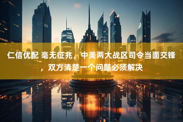 仁信优配 毫无征兆，中美两大战区司令当面交锋，双方清楚一个问题必须解决