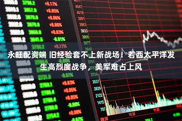 永旺配资端 旧经验套不上新战场！若西太平洋发生高烈度战争，美军难占上风