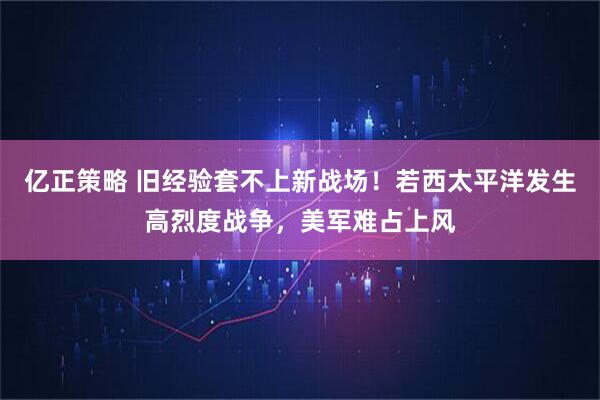 亿正策略 旧经验套不上新战场！若西太平洋发生高烈度战争，美军难占上风