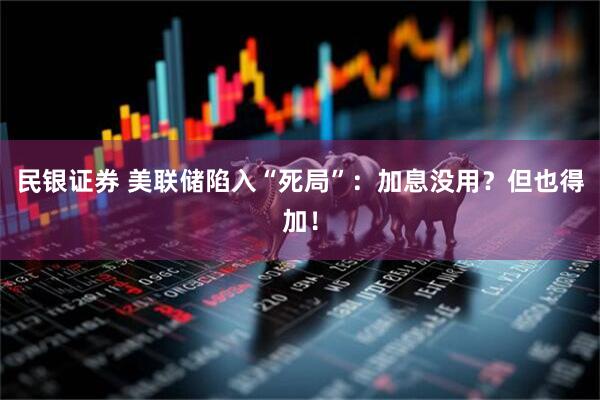 民银证券 美联储陷入“死局”：加息没用？但也得加！