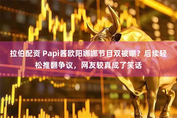 拉伯配资 Papi酱欧阳娜娜节目双被嘲？后续轻松推翻争议，网友较真成了笑话
