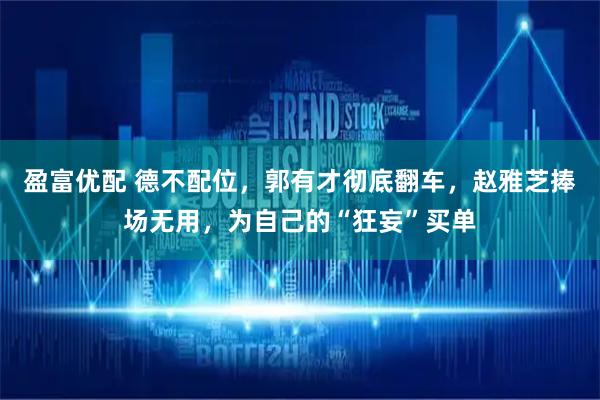 盈富优配 德不配位，郭有才彻底翻车，赵雅芝捧场无用，为自己的“狂妄”买单