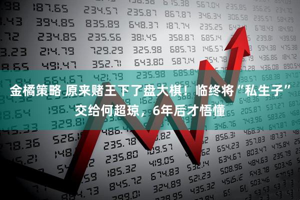 金橘策略 原来赌王下了盘大棋！临终将“私生子”交给何超琼，6年后才悟懂
