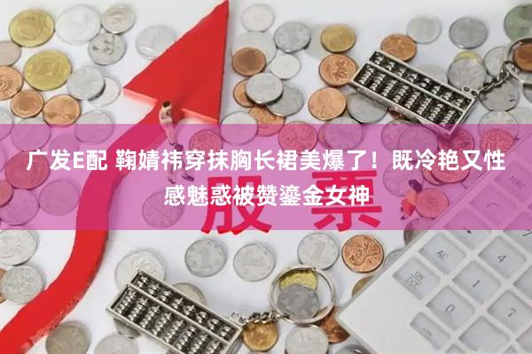 广发E配 鞠婧祎穿抹胸长裙美爆了！既冷艳又性感魅惑被赞鎏金女神