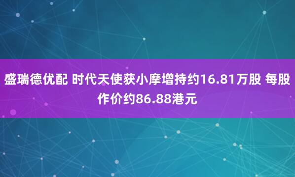 盛瑞德优配 时代天使获小摩增持约16.81万股 每股作价约86.88港元