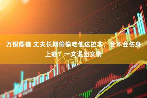 万银鼎信 丈夫长期偷偷吃他达拉非，会不会伤身上瘾？一文说出实情