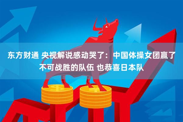 东方财通 央视解说感动哭了：中国体操女团赢了不可战胜的队伍 也恭喜日本队