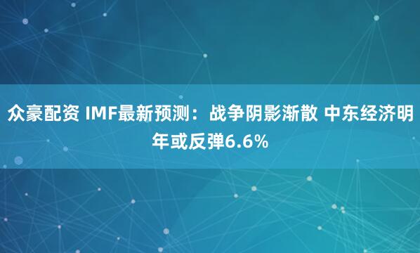 众豪配资 IMF最新预测：战争阴影渐散 中东经济明年或反弹6.6%