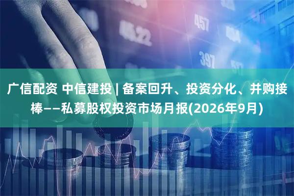 广信配资 中信建投 | 备案回升、投资分化、并购接棒——私募股权投资市场月报(2026年9月)