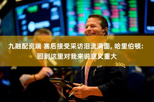 九融配资端 赛后接受采访泪流满面, 哈里伯顿: 回到这里对我来说意义重大