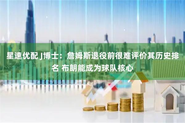 星速优配 J博士：詹姆斯退役前很难评价其历史排名 布朗能成为球队核心