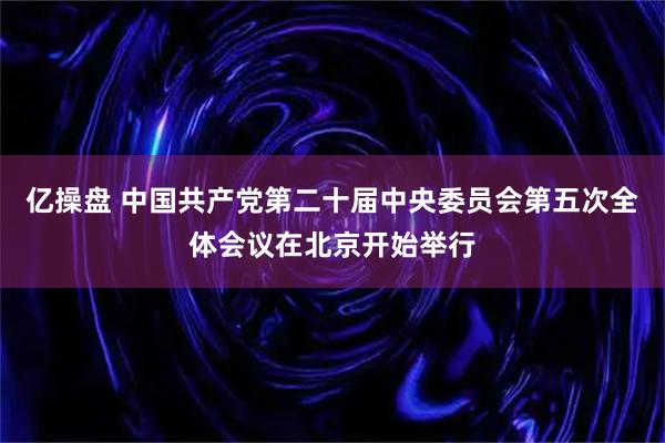 亿操盘 中国共产党第二十届中央委员会第五次全体会议在北京开始举行