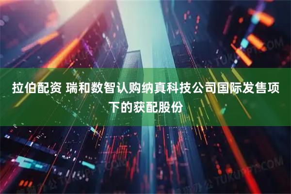 拉伯配资 瑞和数智认购纳真科技公司国际发售项下的获配股份