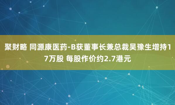 聚财略 同源康医药-B获董事长兼总裁吴豫生增持17万股 每股作价约2.7港元