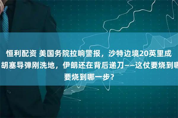 恒利配资 美国务院拉响警报，沙特边境20英里成禁区，胡塞导弹刚洗地，伊朗还在背后递刀——这仗要烧到哪一步？
