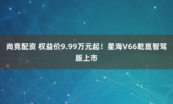 尚竞配资 权益价9.99万元起！星海V66乾崑智驾版上市